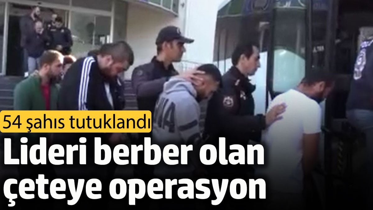 Berber çetesine operasyon: 54 şahıs tutuklandı